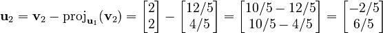 {\displaystyle  \mathbf{u}_2 = \mathbf{v}_2 - \operatorname{proj}_{\mathbf{u}_1} (\mathbf{v}_2) = \begin{bmatrix}2\\2\end{bmatrix} - \begin{bmatrix} 12/5 \\ 4/5 \end{bmatrix} = \begin{bmatrix} 10/5 - 12/5 \\ 10/5 - 4/5 \end{bmatrix} = \begin{bmatrix} -2/5 \\ 6/5 \end{bmatrix} }