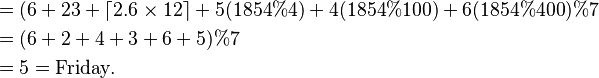{\displaystyle  \begin{align}
&= (6 + 23 + \left\lceil 2.6\times 12\right\rceil + 5(1854\%4) + 4(1854\%100) + 6(1854\%400)\%7\\
&= (6 + 2 + 4 + 3 + 6 + 5)\%7\\
&= 5=\text{Friday}.
\end{align} }