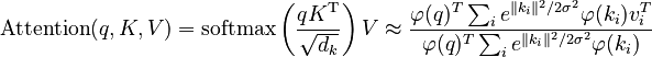 {\displaystyle 
\text{Attention}(q, K, V) = \text{softmax}\left(\frac{qK^\mathrm{T}}{\sqrt{d_k}}\right)V

\approx \frac{\varphi(q)^T \sum_i e^{\|k_i\|^2/2\sigma^2}\varphi(k_i) v_i^T}{\varphi(q)^T \sum_i e^{\|k_i\|^2/2\sigma^2}\varphi(k_i)}}