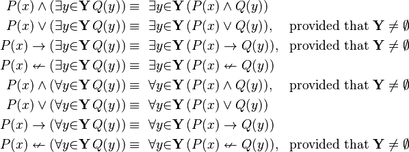 \begin{align}
P(x) \land (\exists{y}{\in}\mathbf{Y}\, Q(y)) &\equiv\ \exists{y}{\in}\mathbf{Y}\, (P(x) \land Q(y)) \\
P(x) \lor  (\exists{y}{\in}\mathbf{Y}\, Q(y)) &\equiv\ \exists{y}{\in}\mathbf{Y}\, (P(x) \lor Q(y)),& \text{provided that } \mathbf{Y}\neq \emptyset \\
P(x) \to   (\exists{y}{\in}\mathbf{Y}\, Q(y)) &\equiv\ \exists{y}{\in}\mathbf{Y}\, (P(x) \to Q(y)),& \text{provided that } \mathbf{Y}\neq \emptyset \\
P(x) \nleftarrow (\exists{y}{\in}\mathbf{Y}\, Q(y)) &\equiv\ \exists{y}{\in}\mathbf{Y}\, (P(x) \nleftarrow Q(y)) \\
P(x) \land (\forall{y}{\in}\mathbf{Y}\, Q(y)) &\equiv\ \forall{y}{\in}\mathbf{Y}\, (P(x) \land Q(y)),& \text{provided that } \mathbf{Y}\neq \emptyset \\
P(x) \lor  (\forall{y}{\in}\mathbf{Y}\, Q(y)) &\equiv\ \forall{y}{\in}\mathbf{Y}\, (P(x) \lor Q(y)) \\
P(x) \to   (\forall{y}{\in}\mathbf{Y}\, Q(y)) &\equiv\ \forall{y}{\in}\mathbf{Y}\, (P(x) \to Q(y)) \\
P(x) \nleftarrow (\forall{y}{\in}\mathbf{Y}\, Q(y)) &\equiv\ \forall{y}{\in}\mathbf{Y}\, (P(x) \nleftarrow Q(y)),& \text{provided that } \mathbf{Y}\neq \emptyset
\end{align}