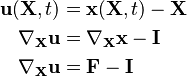 {\displaystyle \begin{align}
 \mathbf{u}(\mathbf{X},t) & = \mathbf{x}(\mathbf{X},t) - \mathbf{X} \\
 \nabla_\mathbf{X}\mathbf{u} & = \nabla_\mathbf{X} \mathbf{x} - \mathbf{I} \\
 \nabla_\mathbf{X}\mathbf{u} & = \mathbf{F} - \mathbf{I}
\end{align}}