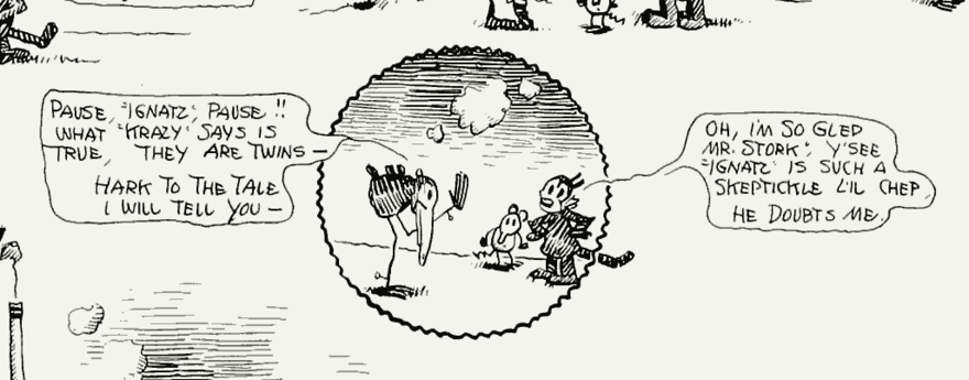 A circular panel from a comic strip, surrounded by borderless panels.  Within the circular panel, from left to right, are an anthropomorphic stork, mouse, and cat.  The stork to the left says, "Pause, 'Ignatz', Pause!!  What 'Krazy' says is true, they are twins—hark to the tale I will tell you—."  The cat, hands on its hips, says in dialect speech, "Oh, I'm so gled, Mr. Stork, y'see 'Ignatz' is such a skeptikle l'il chep, he doubts me." ["Oh, I'm so glad, Mr. Stork, you see 'Ignatz' is such a skeptical little chap, he doubts me."]